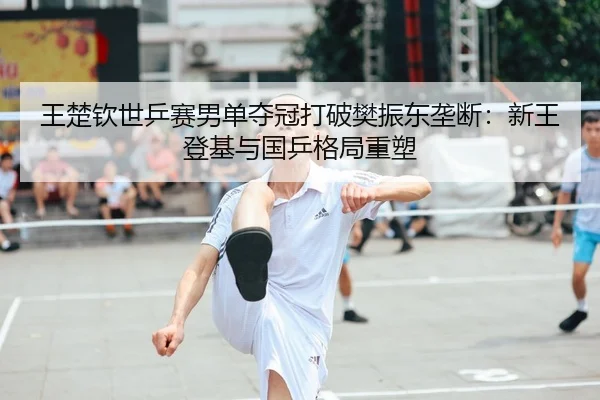 王楚钦世乒赛男单夺冠打破樊振东垄断：新王登基与国乒格局重塑