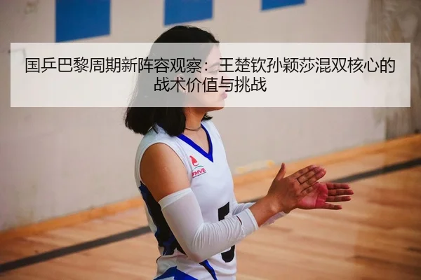 国乒巴黎周期新阵容观察：王楚钦孙颖莎混双核心的战术价值与挑战