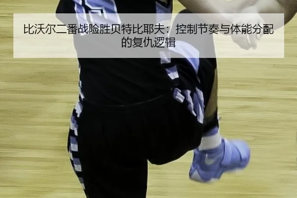 比沃尔二番战险胜贝特比耶夫：控制节奏与体能分配的复仇逻辑